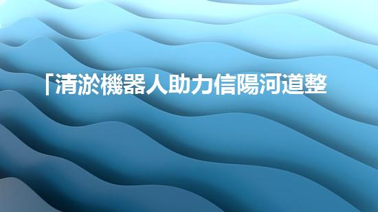 「清淤機器人助力信陽河道整治，高效解決淤塞難題！」